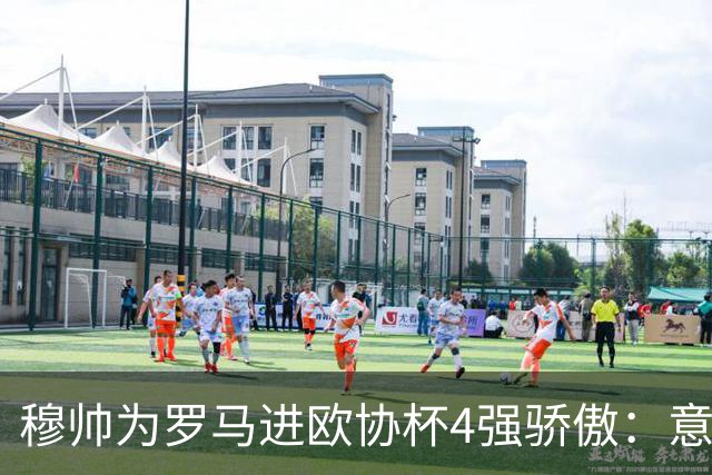 穆帅为罗马进欧协杯4强骄傲：意甲只我们还在踢欧战